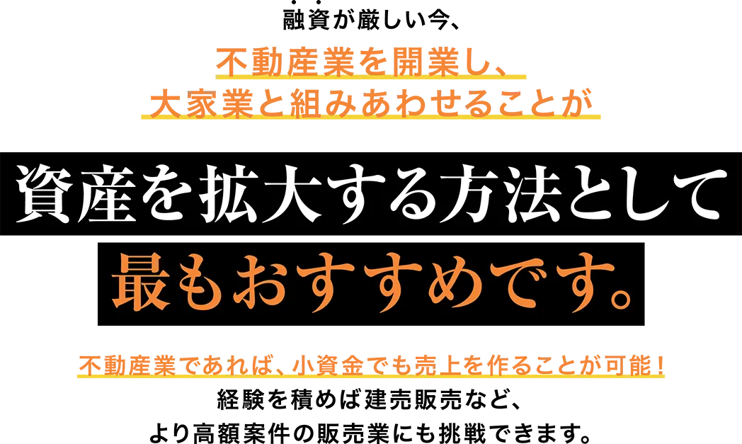 融資が厳しい今、不動産業を開業し、大家業と組みあわせることが資産を拡大する方法として最もおすすめです。不動産業であれば、小資金でも売上を作ることが可能！経験を積めば建売販売など、より高額案件の販売業にも挑戦できます。