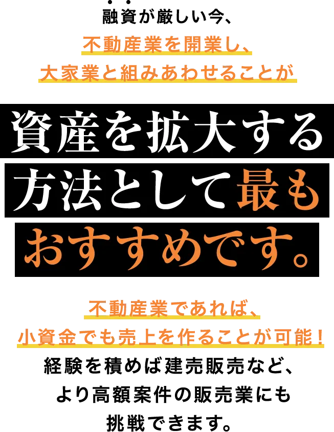 融資が厳しい今、不動産業を開業し、大家業と組みあわせることが資産を拡大する方法として最もおすすめです。不動産業であれば、小資金でも売上を作ることが可能！経験を積めば建売販売など、より高額案件の販売業にも挑戦できます。