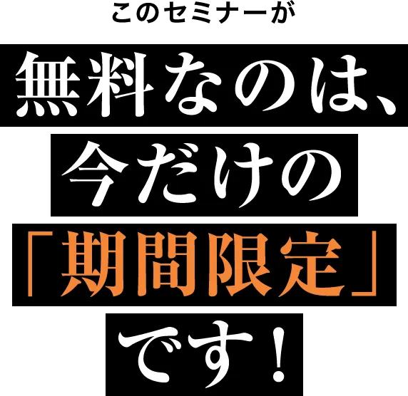 このセミナーが 無料なのは、今だけの「期間限定」です！