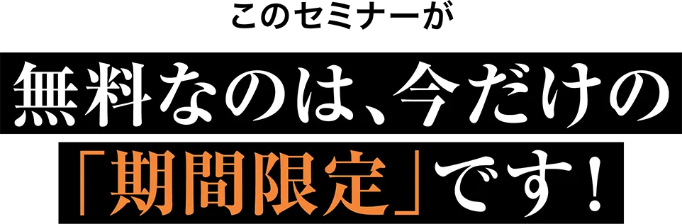 このセミナーが 無料なのは、今だけの「期間限定」です！